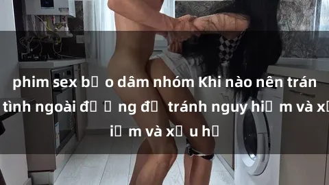 phim sex bạo dâm nhóm Khi nào nên tránh làm tình ngoài đường để tránh nguy hiểm và xấu hổ
