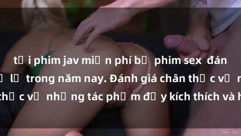 tải phim jav miễn phí bộ phim sex  đáng xem không thể bỏ lỡ trong năm nay. Đánh giá chân thực về những tác phẩm đầy kích thích và hấp dẫn này.
