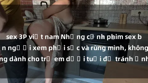 sex 3P việt nam Những cảnh phim sex bạo dâm nhóm khiến người xem phải sốc và rùng mình, không dành cho trẻ em dưới tuổi để tránh ảnh hưởng tiêu cực.