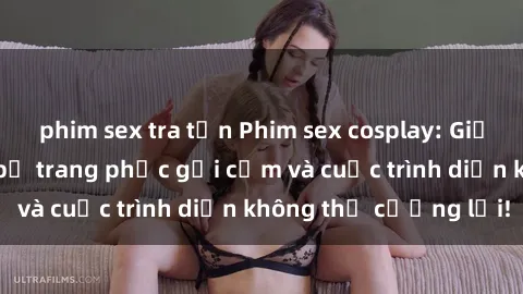 phim sex tra tấn Phim sex cosplay: Giấc mơ  cùng những bộ trang phục gợi cảm và cuộc trình diễn không thể cưỡng lại!