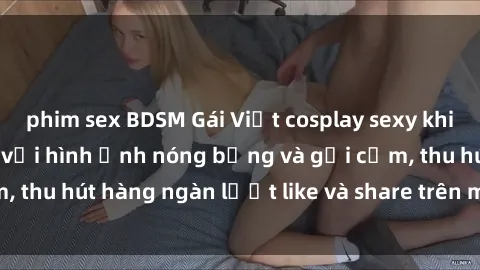 phim sex BDSM Gái Việt cosplay sexy khiến fan phát cuồng với hình ảnh nóng bỏng và gợi cảm, thu hút hàng ngàn lượt like và share trên mạng xã hội.