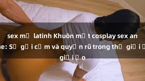 sex mỹ latinh Khuôn mặt cosplay sex anime: Sự gợi cảm và quyến rũ trong thế giới ảo