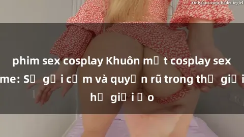 phim sex cosplay Khuôn mặt cosplay sex anime: Sự gợi cảm và quyến rũ trong thế giới ảo