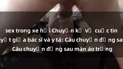sex trong xe hơi Chuyện kể về cuộc tình đầy nhiệt huyết giữa bác sĩ và y tá: Câu chuyện đằng sau màn áo trắng