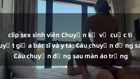 clip sex sinh viên Chuyện kể về cuộc tình đầy nhiệt huyết giữa bác sĩ và y tá: Câu chuyện đằng sau màn áo trắng