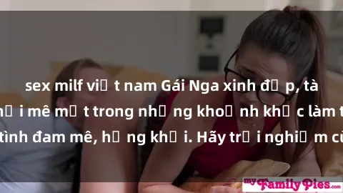 sex milf việt nam Gái Nga xinh đẹp, tài năng khiến bạn phải mê mệt trong những khoảnh khắc làm tình đam mê, hứng khởi. Hãy trải nghiệm cùng họ ngay hôm nay!
