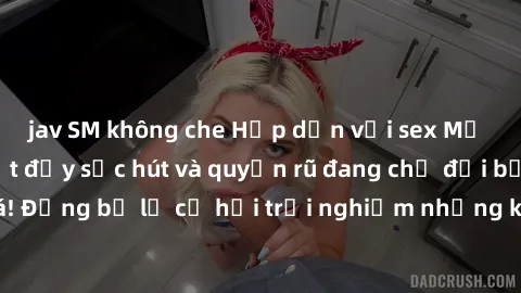jav SM không che Hấp dẫn với sex Mỹ đen: Những bí mật đầy sức hút và quyến rũ đang chờ đợi bạn khám phá! Đừng bỏ lỡ cơ hội trải nghiệm những khoảnh khắc mãnh liệt và đam mê!