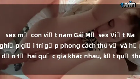 sex mẹ con việt nam Gái Mỹ sex Việt Nam: Khi nền công nghiệp giải trí gặp phong cách thú vị và hấp dẫn từ hai quốc gia khác nhau, kết quả thú vị không thể bỏ qua.