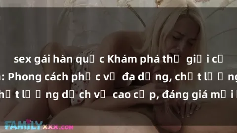 sex gái hàn quốc Khám phá thế giới của gái gọi Việt Nam: Phong cách phục vụ đa dạng, chất lượng dịch vụ cao cấp, đáng giá mọi khoản chi phí