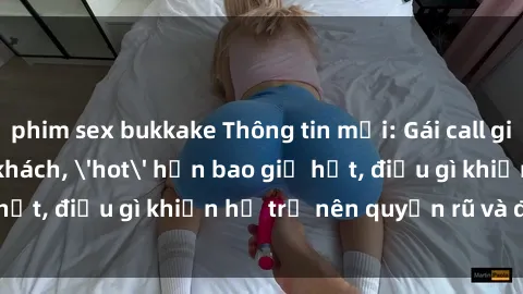 phim sex bukkake Thông tin mới: Gái call girl Việt Nam đắt khách, 'hot' hơn bao giờ hết, điều gì khiến họ trở nên quyến rũ và đáng chú ý?
