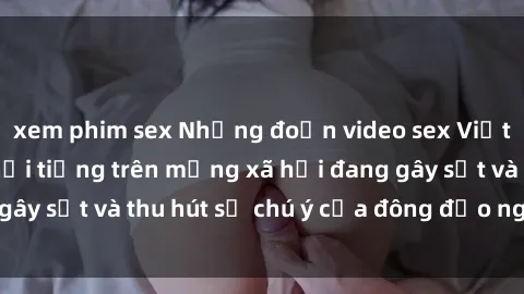 xem phim sex Những đoạn video sex Việt Nam không che nổi tiếng trên mạng xã hội đang gây sốt và thu hút sự chú ý của đông đảo người xem.