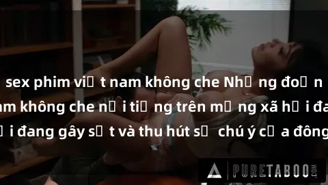 sex phim việt nam không che Những đoạn video sex Việt Nam không che nổi tiếng trên mạng xã hội đang gây sốt và thu hút sự chú ý của đông đảo người xem.