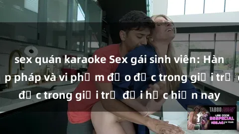 sex quán karaoke Sex gái sinh viên: Hành vi gấu không hợp pháp và vi phạm đạo đức trong giới trẻ đại học hiện nay