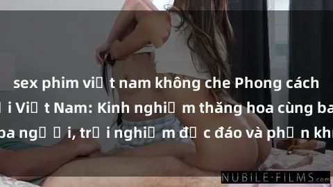 sex phim việt nam không che Phong cách sex 3P độc đáo tại Việt Nam: Kinh nghiệm thăng hoa cùng ba người, trải nghiệm độc đáo và phấn khích không thể bỏ lỡ!