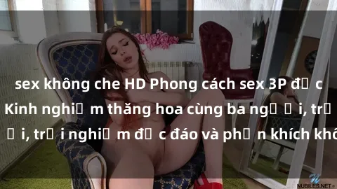 sex không che HD Phong cách sex 3P độc đáo tại Việt Nam: Kinh nghiệm thăng hoa cùng ba người, trải nghiệm độc đáo và phấn khích không thể bỏ lỡ!