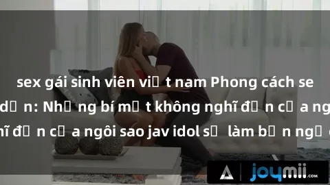 sex gái sinh viên việt nam Phong cách sex jav idol siêu hấp dẫn: Những bí mật không nghĩ đến của ngôi sao jav idol sẽ làm bạn ngạc nhiên!