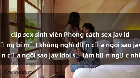 clip sex sinh viên Phong cách sex jav idol siêu hấp dẫn: Những bí mật không nghĩ đến của ngôi sao jav idol sẽ làm bạn ngạc nhiên!
