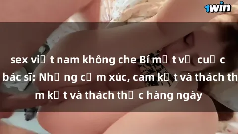 sex việt nam không che Bí mật về cuộc sống sex của bác sĩ: Những cảm xúc, cam kết và thách thức hàng ngày