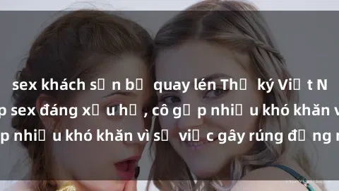 sex khách sạn bị quay lén Thư ký Việt Nam bị phát tán clip sex đáng xấu hổ, cô gặp nhiều khó khăn vì sự việc gây rúng động này.