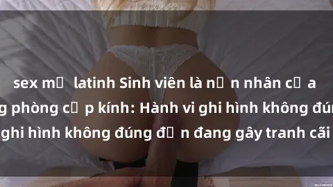 sex mỹ latinh Sinh viên là nạn nhân của video quay lén trong phòng cấp kính: Hành vi ghi hình không đúng đắn đang gây tranh cãi lớn