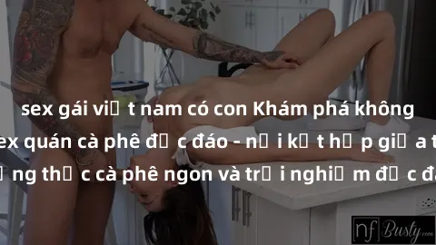 sex gái việt nam có con Khám phá không khí độc đáo tại sex quán cà phê độc đáo - nơi kết hợp giữa thưởng thức cà phê ngon và trải nghiệm độc đáo của không gian sex shop.