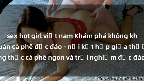 sex hot girl việt nam Khám phá không khí độc đáo tại sex quán cà phê độc đáo - nơi kết hợp giữa thưởng thức cà phê ngon và trải nghiệm độc đáo của không gian sex shop.