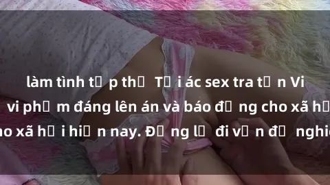 làm tình tập thể Tội ác sex tra tấn Việt Nam: những vụ vi phạm đáng lên án và báo động cho xã hội hiện nay. Đừng lờ đi vấn đề nghiêm trọng này!