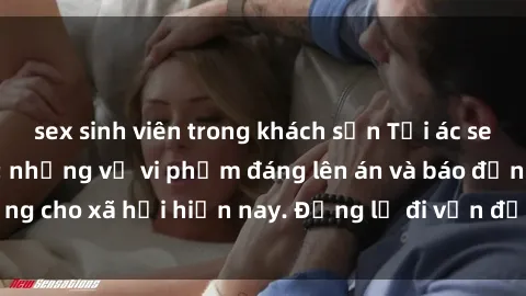 sex sinh viên trong khách sạn Tội ác sex tra tấn Việt Nam: những vụ vi phạm đáng lên án và báo động cho xã hội hiện nay. Đừng lờ đi vấn đề nghiêm trọng này!