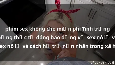 phim sex không che miễn phí Tình trạng nô lệ tình dục: Những thực tế đáng báo động về sex nô lệ và cách hỗ trợ nạn nhân trong xã hội hiện nay