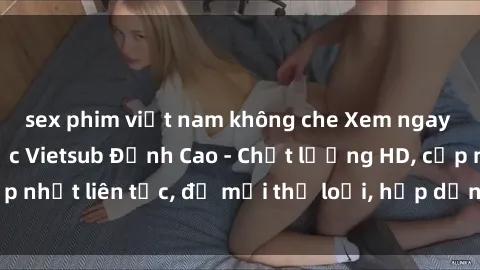 sex phim việt nam không che Xem ngay Sex Phim Hàn Quốc Vietsub Đỉnh Cao - Chất lượng HD, cập nhật liên tục, đủ mọi thể loại, hấp dẫn không thể bỏ qua!