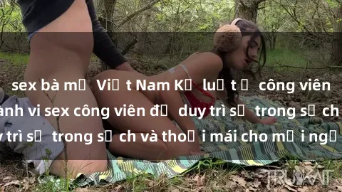 sex bà mẹ Việt Nam Kỷ luật ở công viên: Chấn chỉnh hành vi sex công viên để duy trì sự trong sạch và thoải mái cho mọi người.