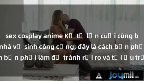 sex cosplay anime Kể từ lần cuối cùng bạn thực hành sex nhà vệ sinh công cộng, đây là cách bạn phải làm để tránh rủi ro và tối ưu trải nghiệm.