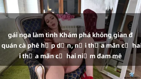 gái nga làm tình Khám phá không gian độc đáo tại sex quán cà phê hấp dẫn, nơi thỏa mãn cả hai niềm đam mê