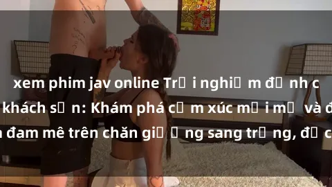 xem phim jav online Trải nghiệm đỉnh cao tình yêu tại sex khách sạn: Khám phá cảm xúc mới mẻ và đam mê trên chăn giường sang trọng, độc đáo, không giới hạn.