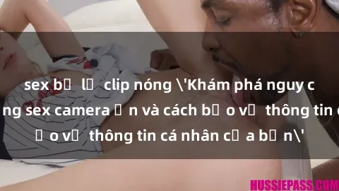 sex bị lộ clip nóng 'Khám phá nguy cơ của việc sử dụng sex camera ẩn và cách bảo vệ thông tin cá nhân của bạn'