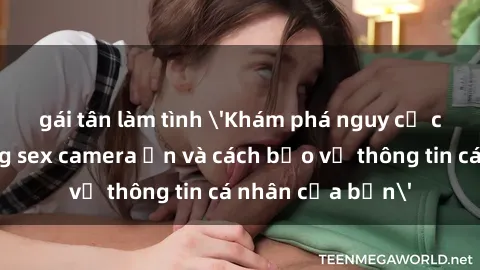 gái tân làm tình 'Khám phá nguy cơ của việc sử dụng sex camera ẩn và cách bảo vệ thông tin cá nhân của bạn'
