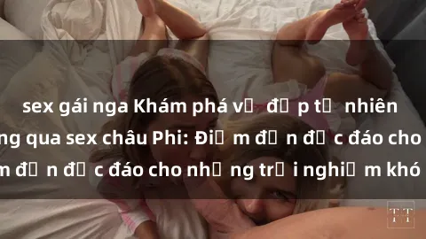 sex gái nga Khám phá vẻ đẹp tự nhiên và văn hóa đa dạng qua sex châu Phi: Điểm đến độc đáo cho những trải nghiệm khó quên