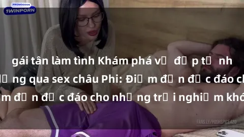 gái tân làm tình Khám phá vẻ đẹp tự nhiên và văn hóa đa dạng qua sex châu Phi: Điểm đến độc đáo cho những trải nghiệm khó quên