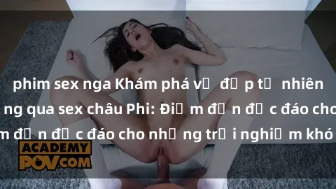 phim sex nga Khám phá vẻ đẹp tự nhiên và văn hóa đa dạng qua sex châu Phi: Điểm đến độc đáo cho những trải nghiệm khó quên