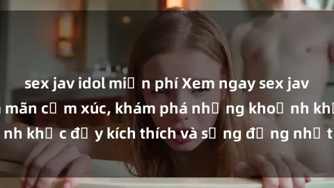 sex jav idol miễn phí Xem ngay sex jav không che để thỏa mãn cảm xúc, khám phá những khoảnh khắc đầy kích thích và sống động nhất chỉ trong click!