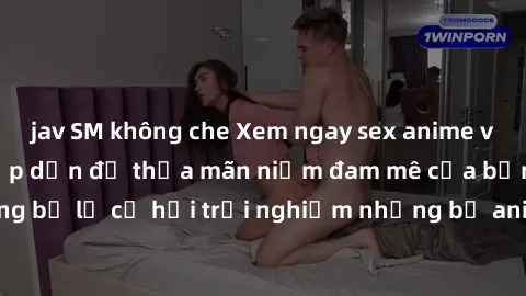 jav SM không che Xem ngay sex anime vietsub cực hot và hấp dẫn để thỏa mãn niềm đam mê của bạn! Đừng bỏ lỡ cơ hội trải nghiệm những bộ anime đỉnh cao chỉ có tại đây!