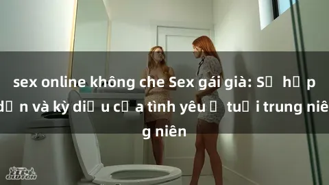 sex online không che Sex gái già: Sự hấp dẫn và kỳ diệu của tình yêu ở tuổi trung niên