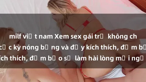 milf việt nam Xem sex gái trẻ không che hấp dẫn nhất, cực kỳ nóng bỏng và đầy kích thích, đảm bảo sẽ làm hài lòng mọi người!