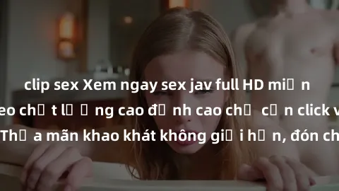 clip sex Xem ngay sex jav full HD miễn phí - Hàng ngàn video chất lượng cao đỉnh cao chỉ cần click vào ngay! Thỏa mãn khao khát không giới hạn, đón chờ những trải nghiệm mới lạ!