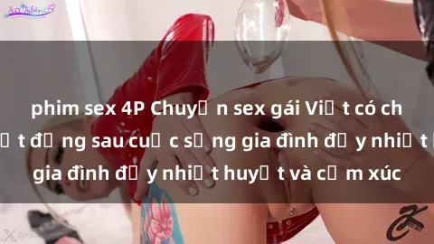 phim sex 4P Chuyện sex gái Việt có chồng: Những bí mật đằng sau cuộc sống gia đình đầy nhiệt huyết và cảm xúc