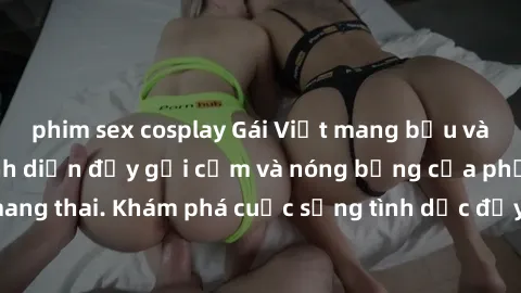 phim sex cosplay Gái Việt mang bầu và làm tình: Màn trình diễn đầy gợi cảm và nóng bỏng của phụ nữ mang thai. Khám phá cuộc sống tình dục đầy hấp dẫn và mới lạ của họ!