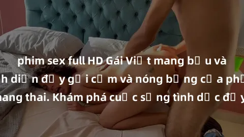 phim sex full HD Gái Việt mang bầu và làm tình: Màn trình diễn đầy gợi cảm và nóng bỏng của phụ nữ mang thai. Khám phá cuộc sống tình dục đầy hấp dẫn và mới lạ của họ!