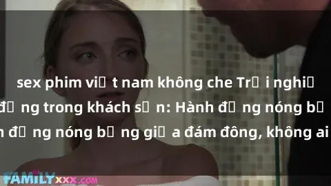 sex phim việt nam không che Trải nghiệm sex sinh viên sôi động trong khách sạn: Hành động nóng bỏng giữa đám đông, không ai bị bỏ lỡ