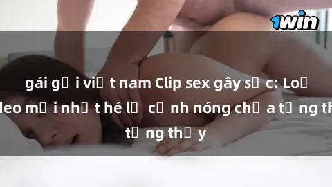gái gọi việt nam Clip sex gây sốc: Loạt video mới nhất hé lộ cảnh nóng chưa từng thấy