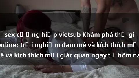 sex cưỡng hiếp vietsub Khám phá thế giới mới của sex online: trải nghiệm đam mê và kích thích mọi giác quan ngay từ hôm nay!